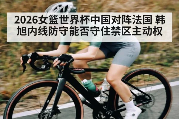 2026女篮世界杯中国对阵法国 韩旭内线防守能否守住禁区主动权