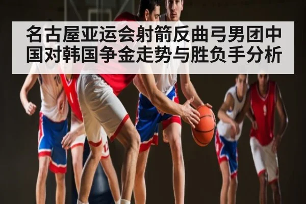 名古屋亚运会射箭反曲弓男团中国对韩国争金走势与胜负手分析